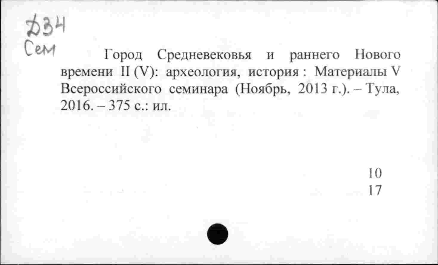 ﻿№
Сем
Город Средневековья и раннего Нового
времени II (V): археология, история : Материалы V Всероссийского семинара (Ноябрь, 2013 г.). - Тула, 2016. - 375 с.: ил.
10
17